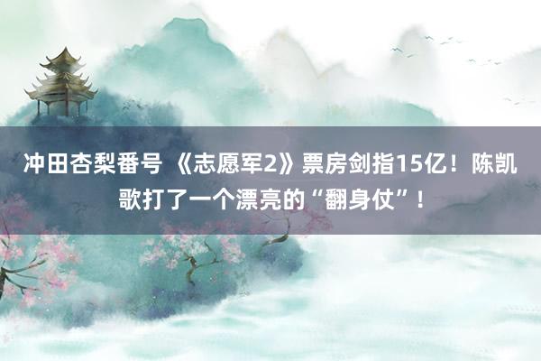 冲田杏梨番号 《志愿军2》票房剑指15亿！陈凯歌打了一个漂亮的“翻身仗”！