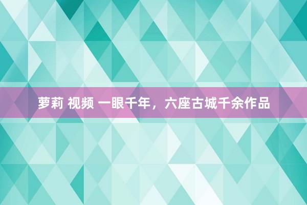 萝莉 视频 一眼千年，六座古城千余作品