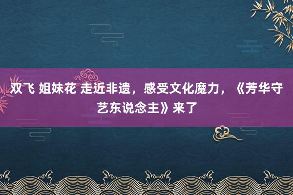 双飞 姐妹花 走近非遗，感受文化魔力，《芳华守艺东说念主》来了