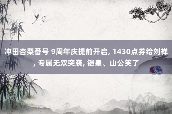 冲田杏梨番号 9周年庆提前开启， 1430点券给刘禅， 专属无双突袭， 铠皇、山公笑了