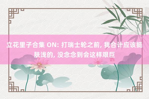 立花里子合集 ON: 打瑞士轮之前， 我合计应该挺肤浅的， 没念念到会这样艰巨