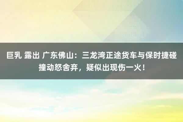 巨乳 露出 广东佛山：三龙湾正途货车与保时捷碰撞动怒舍弃，疑似出现伤一火！