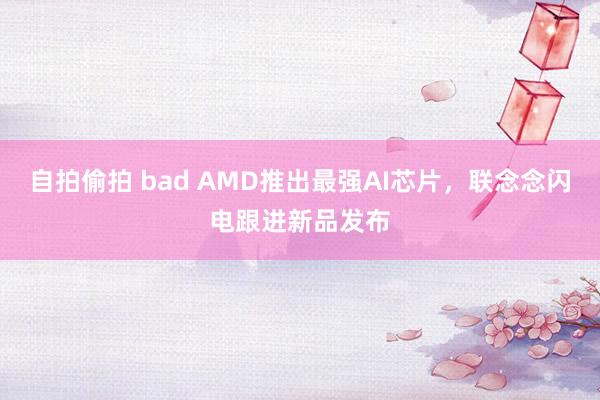 自拍偷拍 bad AMD推出最强AI芯片，联念念闪电跟进新品发布