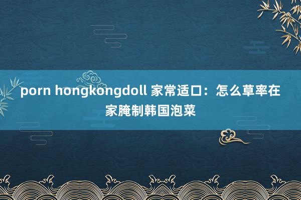 porn hongkongdoll 家常适口：怎么草率在家腌制韩国泡菜