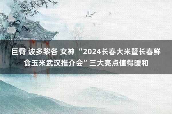 巨臀 波多黎各 女神 “2024长春大米暨长春鲜食玉米武汉推介会”三大亮点值得暖和