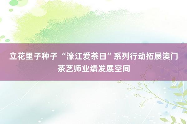 立花里子种子 “濠江爱茶日”系列行动拓展澳门茶艺师业绩发展空间