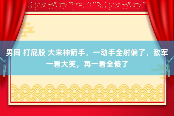 男同 打屁股 大宋神箭手，一动手全射偏了，敌军一看大笑，再一看全傻了