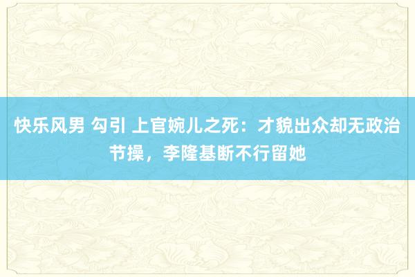 快乐风男 勾引 上官婉儿之死：才貌出众却无政治节操，李隆基断不行留她