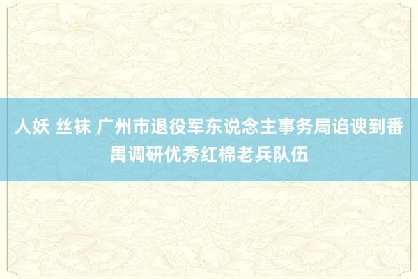 人妖 丝袜 广州市退役军东说念主事务局谄谀到番禺调研优秀红棉老兵队伍