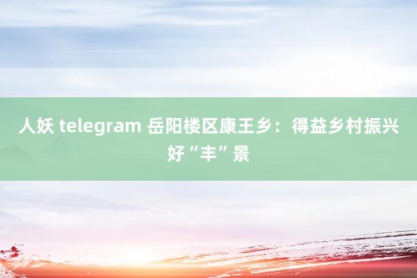 人妖 telegram 岳阳楼区康王乡：得益乡村振兴好“丰”景