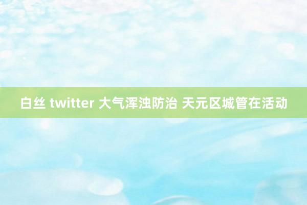 白丝 twitter 大气浑浊防治 天元区城管在活动