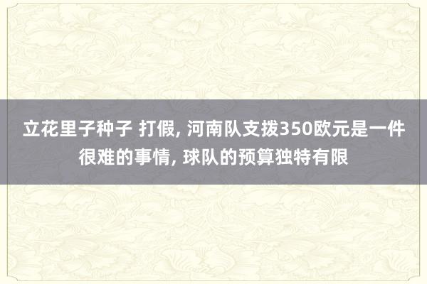 立花里子种子 打假， 河南队支拨350欧元是一件很难的事情， 球队的预算独特有限