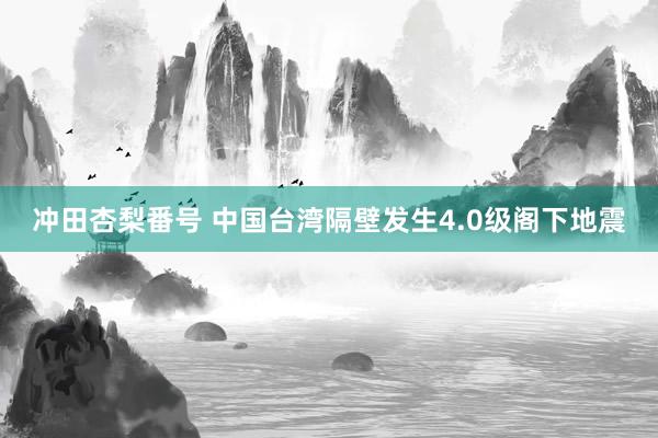 冲田杏梨番号 中国台湾隔壁发生4.0级阁下地震