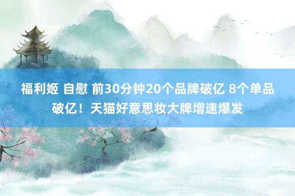 福利姬 自慰 前30分钟20个品牌破亿 8个单品破亿！天猫好意思妆大牌增速爆发