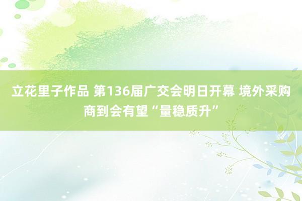 立花里子作品 第136届广交会明日开幕 境外采购商到会有望“量稳质升”