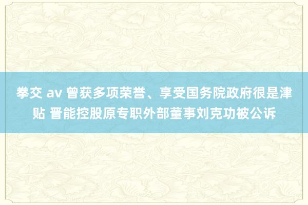 拳交 av 曾获多项荣誉、享受国务院政府很是津贴 晋能控股原专职外部董事刘克功被公诉