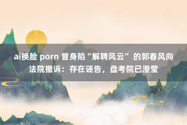 ai换脸 porn 曾身陷“解聘风云” 的郭春风向法院撤诉：存在诬告，盘考院已澄莹