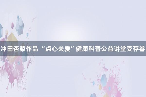 冲田杏梨作品 “点心关爱”健康科普公益讲堂受存眷