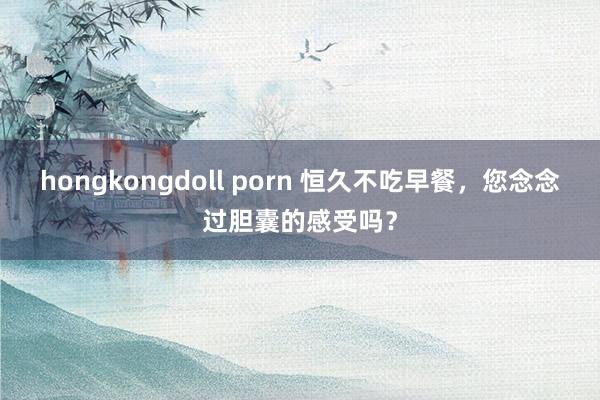 hongkongdoll porn 恒久不吃早餐，您念念过胆囊的感受吗？