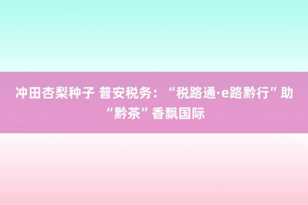 冲田杏梨种子 普安税务：“税路通·e路黔行”助“黔茶”香飘国际