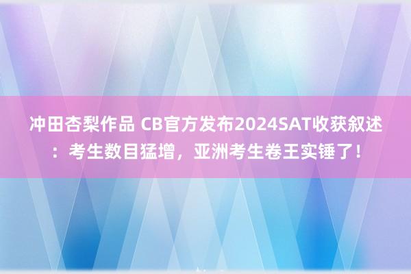 冲田杏梨作品 CB官方发布2024SAT收获叙述：考生数目猛增，亚洲考生卷王实锤了！