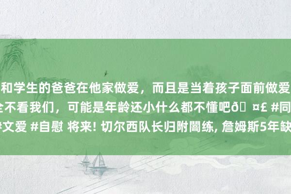 和学生的爸爸在他家做爱，而且是当着孩子面前做爱，太刺激了，孩子完全不看我们，可能是年龄还小什么都不懂吧🤣 #同城 #文爱 #自慰 将来! 切尔西队长归附闇练， 詹姆斯5年缺席129场， 或聘请告别英超