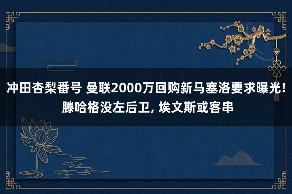 冲田杏梨番号 曼联2000万回购新马塞洛要求曝光! 滕哈格没左后卫， 埃文斯或客串