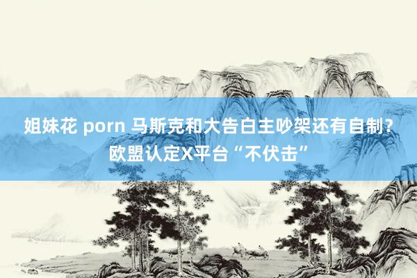 姐妹花 porn 马斯克和大告白主吵架还有自制？欧盟认定X平台“不伏击”