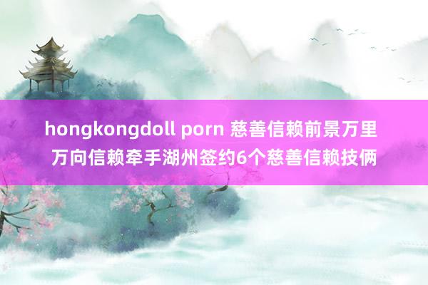 hongkongdoll porn 慈善信赖前景万里 万向信赖牵手湖州签约6个慈善信赖技俩