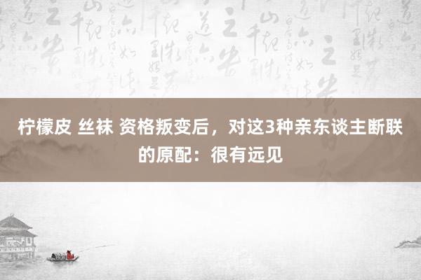 柠檬皮 丝袜 资格叛变后，对这3种亲东谈主断联的原配：很有远见