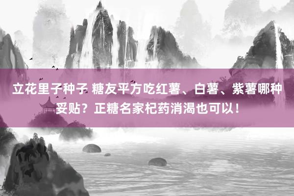 立花里子种子 糖友平方吃红薯、白薯、紫薯哪种妥贴？正糖名家杞药消渴也可以！