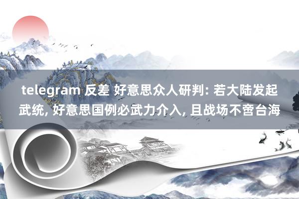 telegram 反差 好意思众人研判: 若大陆发起武统， 好意思国例必武力介入， 且战场不啻台海