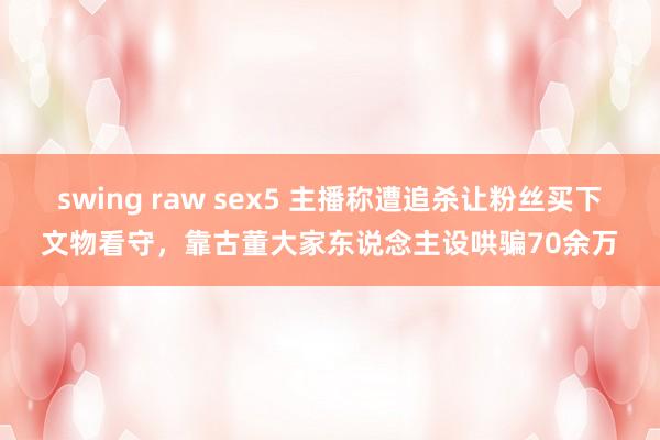 swing raw sex5 主播称遭追杀让粉丝买下文物看守，靠古董大家东说念主设哄骗70余万