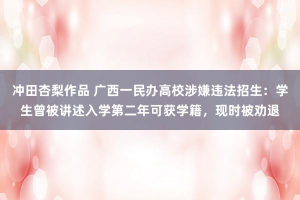 冲田杏梨作品 广西一民办高校涉嫌违法招生：学生曾被讲述入学第二年可获学籍，现时被劝退