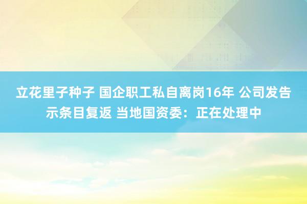 立花里子种子 国企职工私自离岗16年 公司发告示条目复返 当地国资委：正在处理中