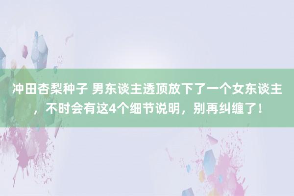 冲田杏梨种子 男东谈主透顶放下了一个女东谈主，不时会有这4个细节说明，别再纠缠了！