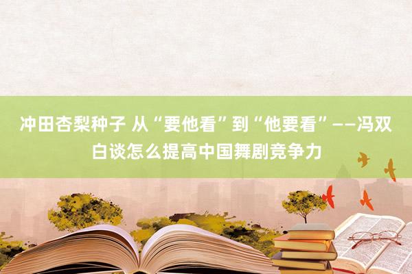 冲田杏梨种子 从“要他看”到“他要看”——冯双白谈怎么提高中国舞剧竞争力