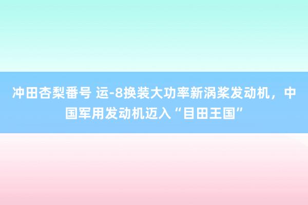 冲田杏梨番号 运-8换装大功率新涡桨发动机，中国军用发动机迈入“目田王国”