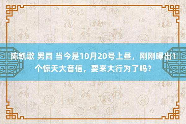 陈凯歌 男同 当今是10月20号上昼，刚刚曝出1个惊天大音信，要来大行为了吗？