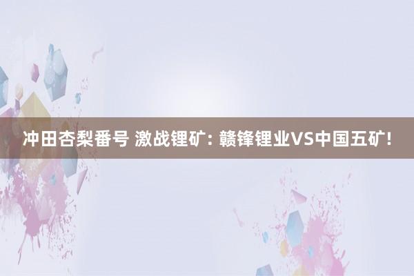 冲田杏梨番号 激战锂矿: 赣锋锂业VS中国五矿!