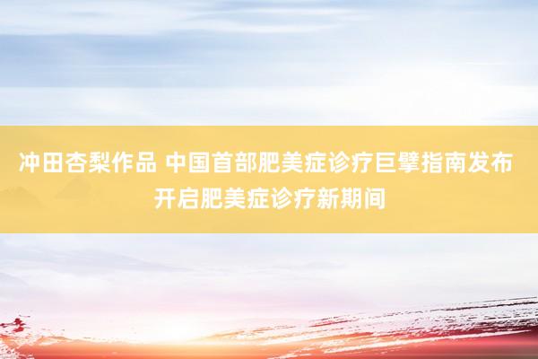 冲田杏梨作品 中国首部肥美症诊疗巨擘指南发布 开启肥美症诊疗新期间