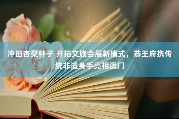 冲田杏梨种子 开拓文旅会展新模式，恭王府携传统非遗身手亮相澳门