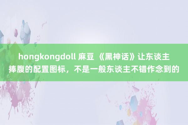 hongkongdoll 麻豆 《黑神话》让东谈主捧腹的配置图标，不是一般东谈主不错作念到的