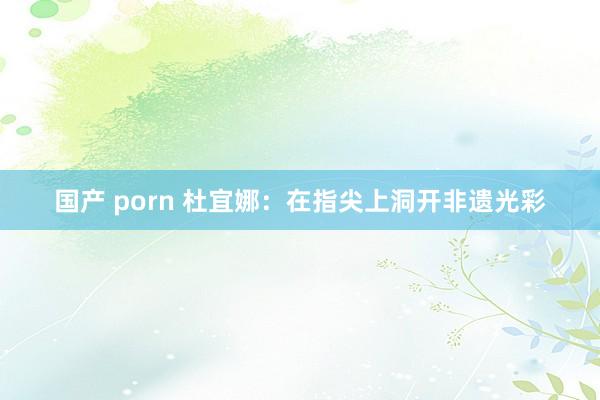 国产 porn 杜宜娜：在指尖上洞开非遗光彩