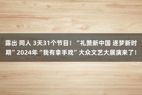 露出 同人 3天31个节目！“礼赞新中国 逐梦新时期”2024年“我有拿手戏”大众文艺大展演来了！