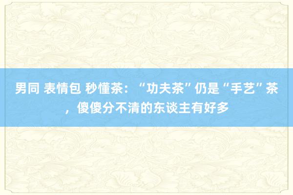 男同 表情包 秒懂茶：“功夫茶”仍是“手艺”茶，傻傻分不清的东谈主有好多