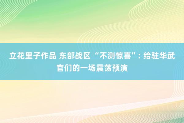 立花里子作品 东部战区 “不测惊喜”: 给驻华武官们的一场震荡预演