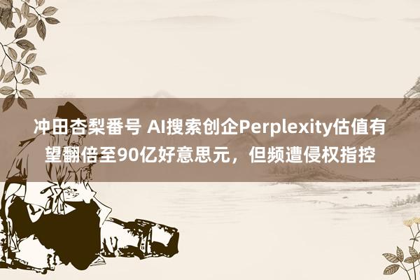 冲田杏梨番号 AI搜索创企Perplexity估值有望翻倍至90亿好意思元，但频遭侵权指控