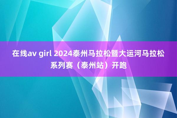 在线av girl 2024泰州马拉松暨大运河马拉松系列赛（泰州站）开跑