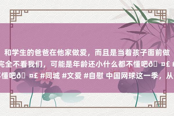 和学生的爸爸在他家做爱，而且是当着孩子面前做爱，太刺激了，孩子完全不看我们，可能是年龄还小什么都不懂吧🤣 #同城 #文爱 #自慰 中国网球这一季，从热搜到热土